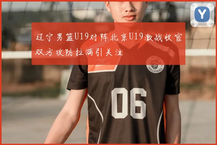 辽宁男篮U19对阵北京U19激战收官双方攻防拉满引关注