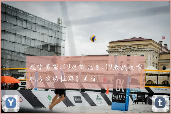 辽宁男篮U19对阵北京U19激战收官双方攻防拉满引关注