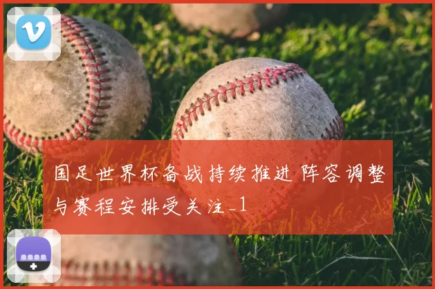 国足世界杯备战持续推进 阵容调整与赛程安排受关注_1