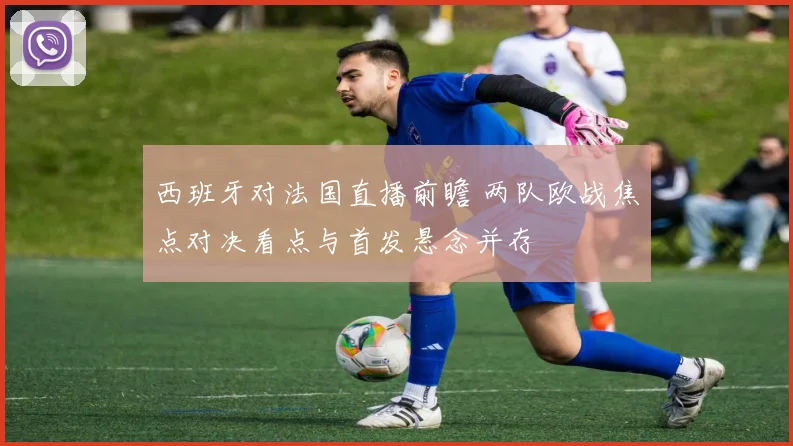 西班牙对法国直播前瞻 两队欧战焦点对决看点与首发悬念并存