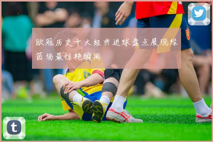 欧冠历史十大经典进球盘点展现绿茵场最惊艳瞬间
