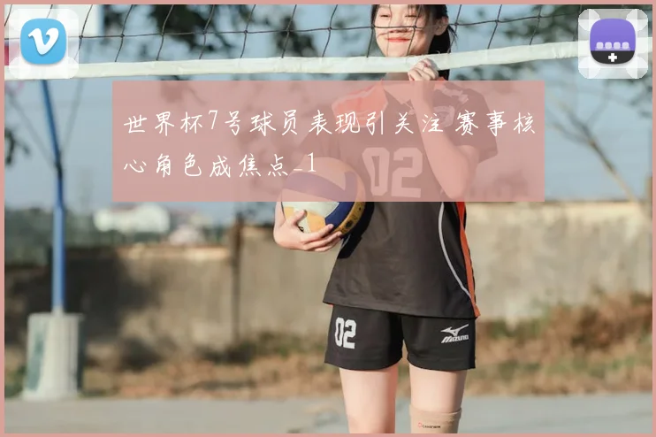世界杯7号球员表现引关注 赛事核心角色成焦点_1