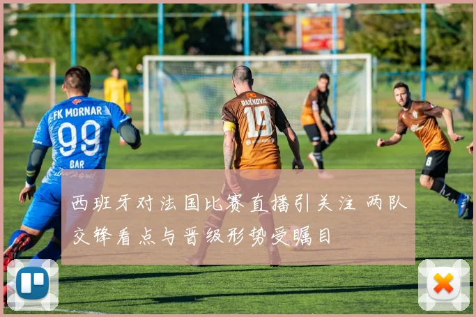 西班牙对法国比赛直播引关注 两队交锋看点与晋级形势受瞩目