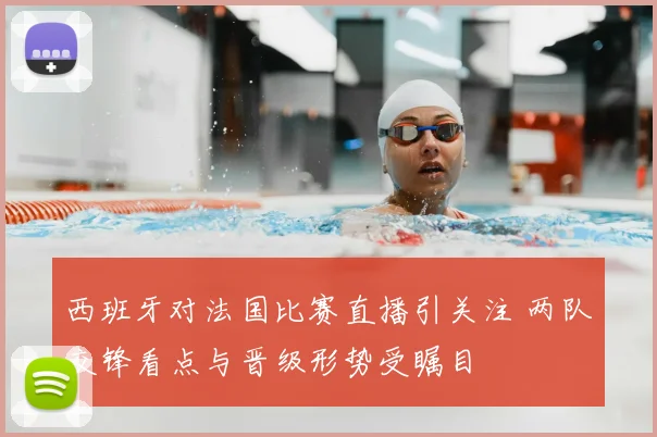 西班牙对法国比赛直播引关注 两队交锋看点与晋级形势受瞩目