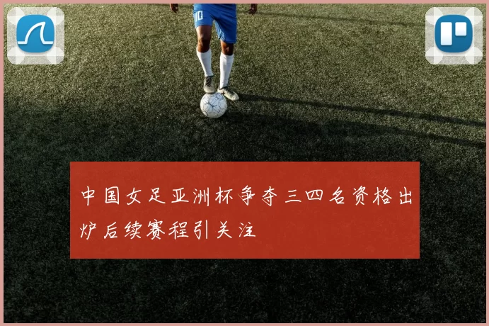 中国女足亚洲杯争夺三四名资格出炉后续赛程引关注