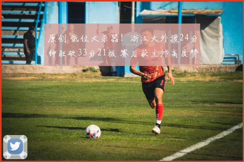 原创 低位大杀器！浙江大外援24分钟狂砍33分21板 赛后获主帅高度赞扬