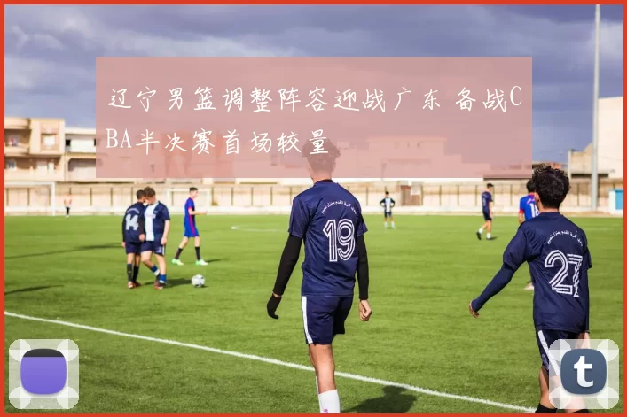 辽宁男篮调整阵容迎战广东 备战CBA半决赛首场较量