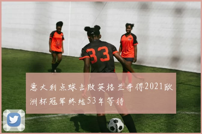 意大利点球击败英格兰夺得2021欧洲杯冠军终结53年等待