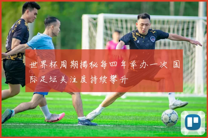 世界杯周期揭秘每四年举办一次 国际足坛关注度持续攀升