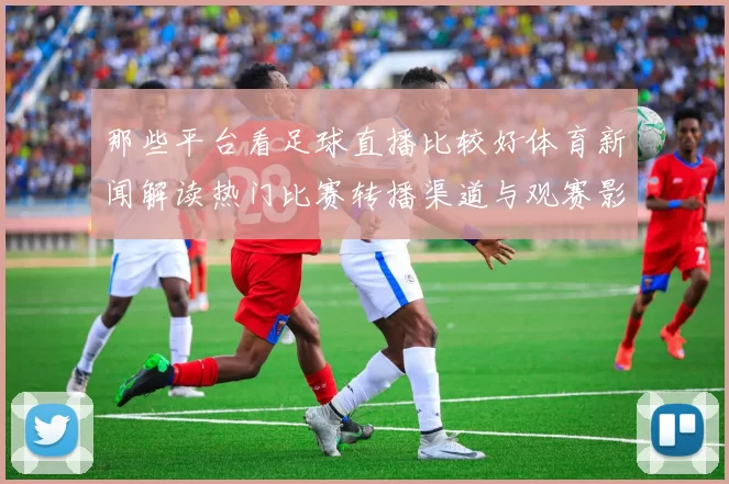 那些平台看足球直播比较好体育新闻解读热门比赛转播渠道与观赛影响