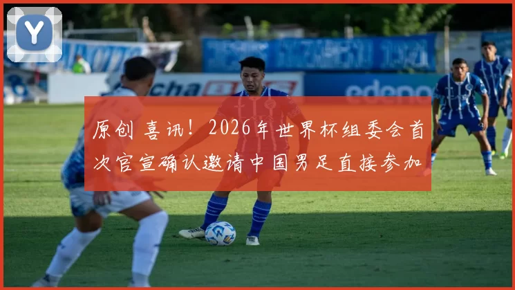 原创 喜讯！2026年世界杯组委会首次官宣确认邀请中国男足直接参加小组赛，值得期待
