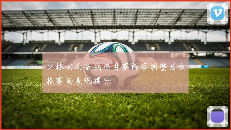 少林女足备战热身赛阵容调整后剑指赛场表现提升