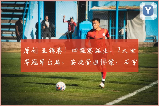 原创 亚锦赛！四强赛诞生，2大世界冠军出局，安洗莹造惨案，石宇奇速胜