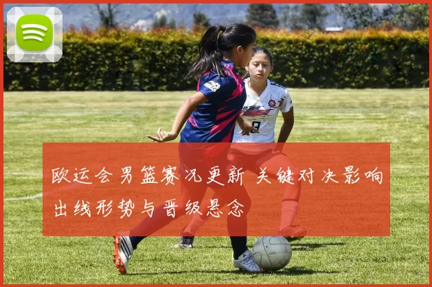 欧运会男篮赛况更新 关键对决影响出线形势与晋级悬念
