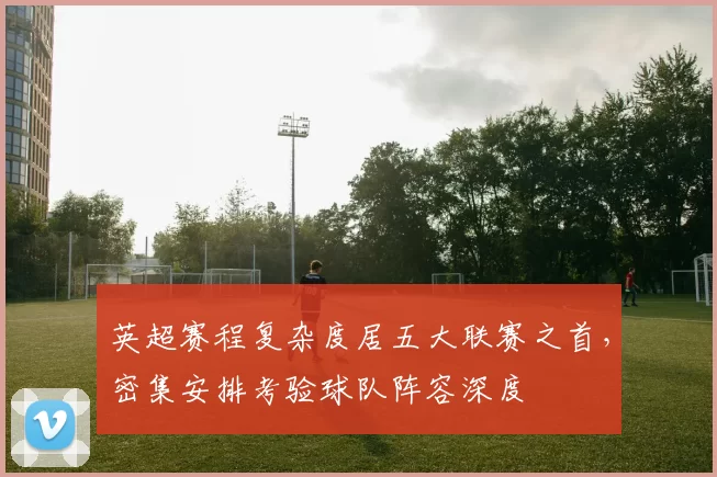 英超赛程复杂度居五大联赛之首，密集安排考验球队阵容深度