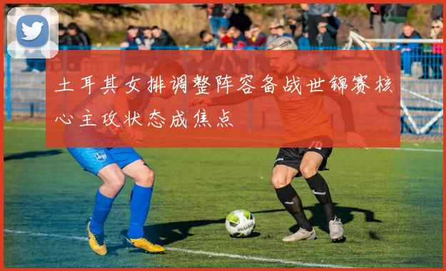 土耳其女排调整阵容备战世锦赛核心主攻状态成焦点